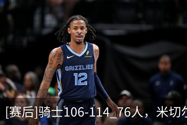 [赛后]骑士106-114 76人，米切尔32分10板3助，马克西32分3板6助